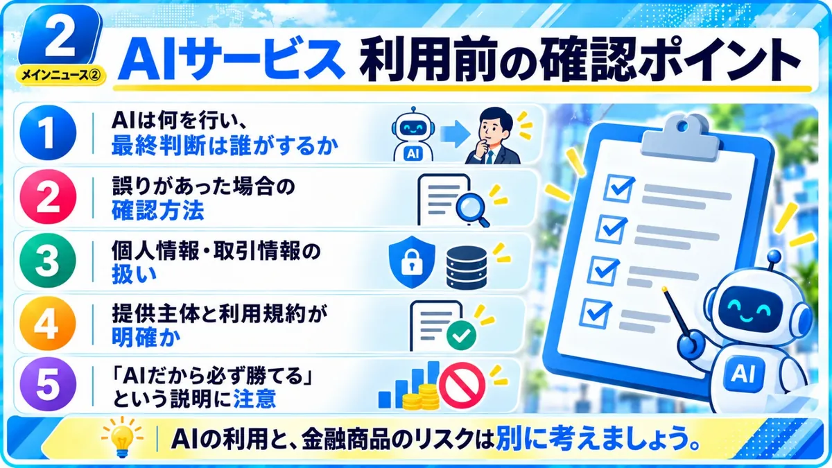 AIサービス利用前の確認ポイント｜AIは何を行い最終判断は誰がするか、誤りがあった場合の確認方法、個人情報・取引情報の扱い、提供主体と利用規約が明確か、「AIだから必ず勝てる」という説明に注意、AIの利用と金融商品のリスクは別に考える