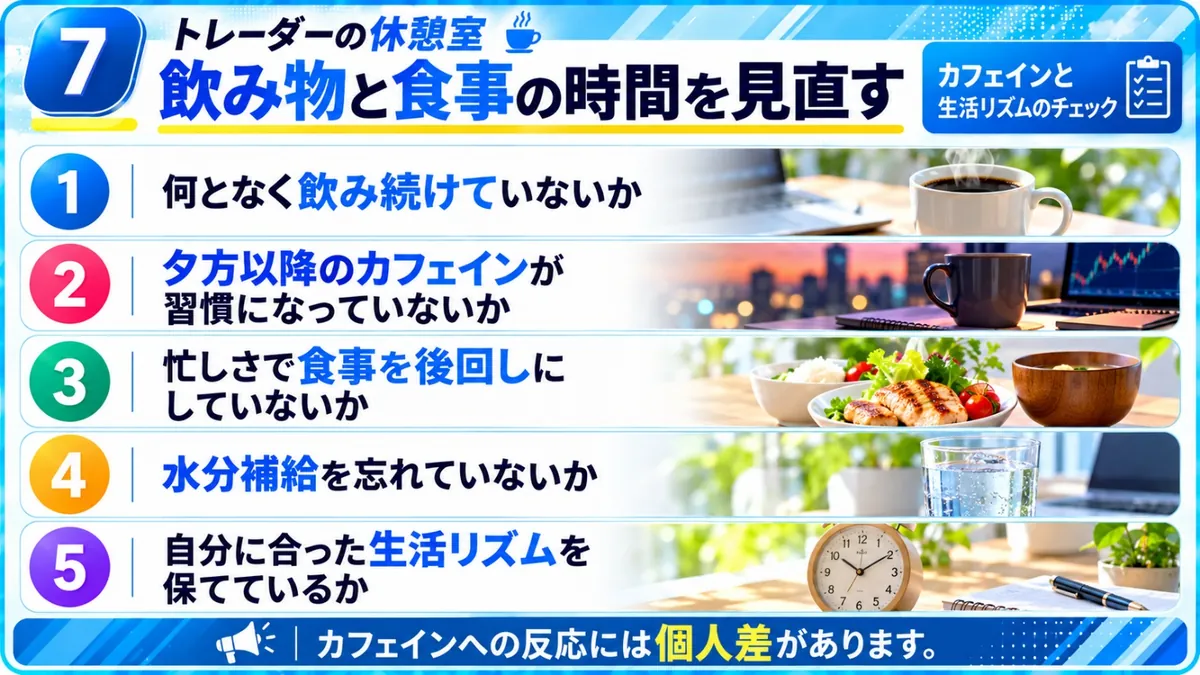 トレーダーの休憩室｜飲み物と食事の時間を見直すチェック：何となく飲み続けていないか、夕方以降のカフェインが習慣になっていないか、忙しさで食事を後回しにしていないか、水分補給を忘れていないか、自分に合った生活リズムを保てているか